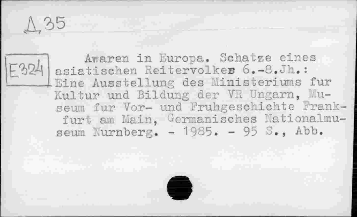 ﻿А, 2,5
ЕЗДА
Äraren in Europa. Schatze eines asiatischen Reitervolker 6.-8.Jh.: Eine Ausstellung des Ministeriums fur Kultur und Bildung der VR Ungarn, Museum fur Vor- und Frühgeschichte Frankfurt am Main, Germanisches Nationalmuseum Nürnberg. - 1985. - 95 S., Abb.